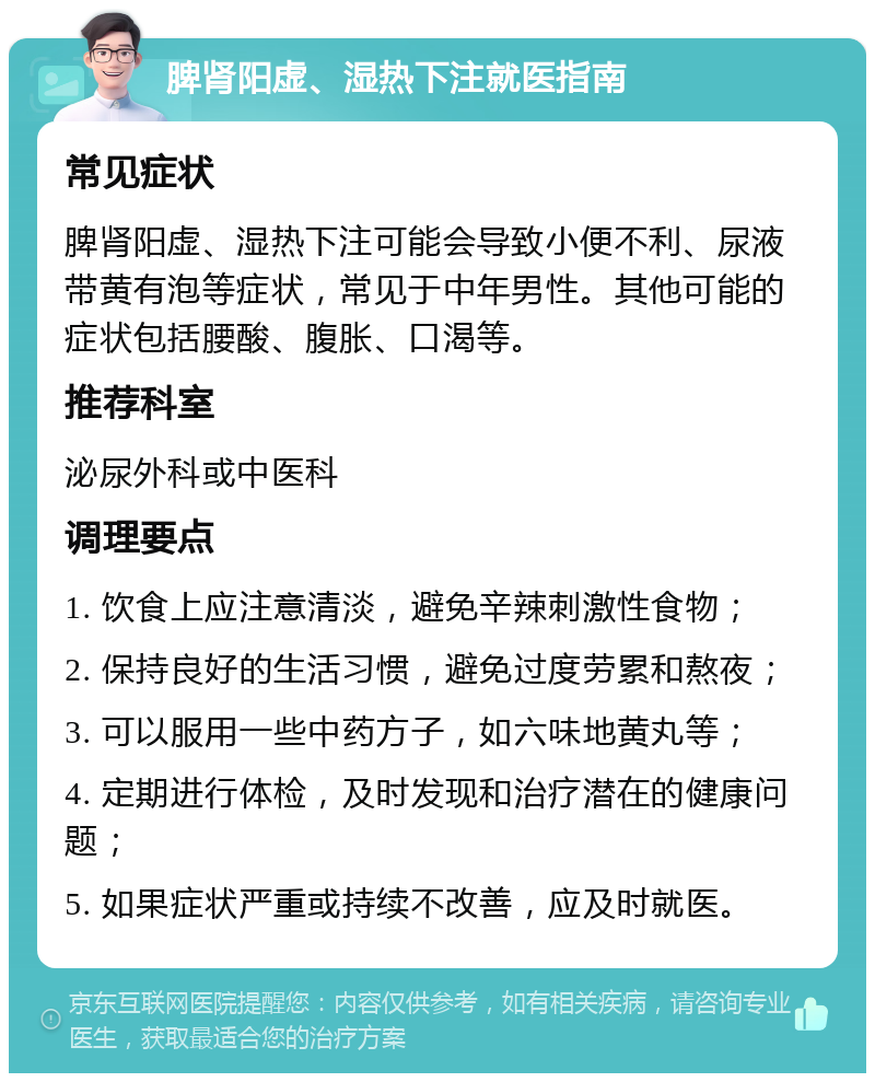 脾肾阳虚、湿热下注就医指南 常见症状 脾肾阳虚、湿热下注可能会导致小便不利、尿液带黄有泡等症状，常见于中年男性。其他可能的症状包括腰酸、腹胀、口渴等。 推荐科室 泌尿外科或中医科 调理要点 1. 饮食上应注意清淡，避免辛辣刺激性食物； 2. 保持良好的生活习惯，避免过度劳累和熬夜； 3. 可以服用一些中药方子，如六味地黄丸等； 4. 定期进行体检，及时发现和治疗潜在的健康问题； 5. 如果症状严重或持续不改善，应及时就医。