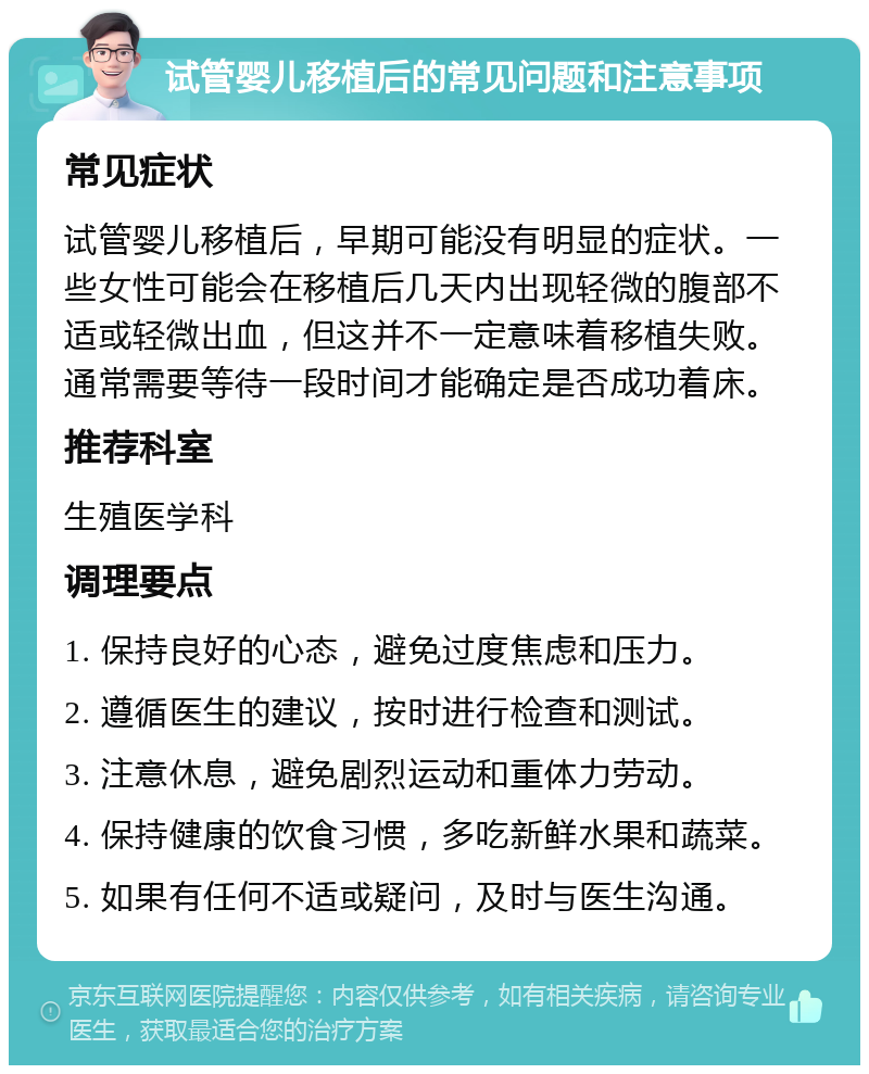 试管婴儿移植后的常见问题和注意事项 常见症状 试管婴儿移植后，早期可能没有明显的症状。一些女性可能会在移植后几天内出现轻微的腹部不适或轻微出血，但这并不一定意味着移植失败。通常需要等待一段时间才能确定是否成功着床。 推荐科室 生殖医学科 调理要点 1. 保持良好的心态，避免过度焦虑和压力。 2. 遵循医生的建议，按时进行检查和测试。 3. 注意休息，避免剧烈运动和重体力劳动。 4. 保持健康的饮食习惯，多吃新鲜水果和蔬菜。 5. 如果有任何不适或疑问，及时与医生沟通。