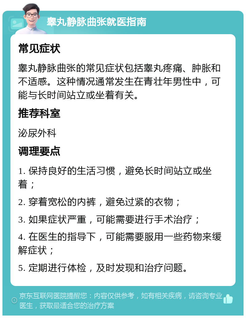 睾丸静脉曲张就医指南 常见症状 睾丸静脉曲张的常见症状包括睾丸疼痛、肿胀和不适感。这种情况通常发生在青壮年男性中，可能与长时间站立或坐着有关。 推荐科室 泌尿外科 调理要点 1. 保持良好的生活习惯，避免长时间站立或坐着； 2. 穿着宽松的内裤，避免过紧的衣物； 3. 如果症状严重，可能需要进行手术治疗； 4. 在医生的指导下，可能需要服用一些药物来缓解症状； 5. 定期进行体检，及时发现和治疗问题。