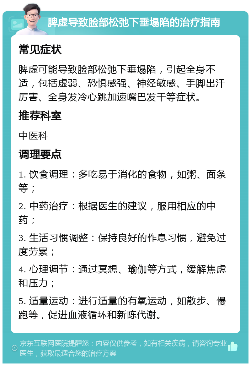 脾虚导致脸部松弛下垂塌陷的治疗指南 常见症状 脾虚可能导致脸部松弛下垂塌陷，引起全身不适，包括虚弱、恐惧感强、神经敏感、手脚出汗厉害、全身发冷心跳加速嘴巴发干等症状。 推荐科室 中医科 调理要点 1. 饮食调理：多吃易于消化的食物，如粥、面条等； 2. 中药治疗：根据医生的建议，服用相应的中药； 3. 生活习惯调整：保持良好的作息习惯，避免过度劳累； 4. 心理调节：通过冥想、瑜伽等方式，缓解焦虑和压力； 5. 适量运动：进行适量的有氧运动，如散步、慢跑等，促进血液循环和新陈代谢。