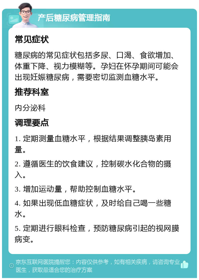 产后糖尿病管理指南 常见症状 糖尿病的常见症状包括多尿、口渴、食欲增加、体重下降、视力模糊等。孕妇在怀孕期间可能会出现妊娠糖尿病，需要密切监测血糖水平。 推荐科室 内分泌科 调理要点 1. 定期测量血糖水平，根据结果调整胰岛素用量。 2. 遵循医生的饮食建议，控制碳水化合物的摄入。 3. 增加运动量，帮助控制血糖水平。 4. 如果出现低血糖症状，及时给自己喝一些糖水。 5. 定期进行眼科检查，预防糖尿病引起的视网膜病变。