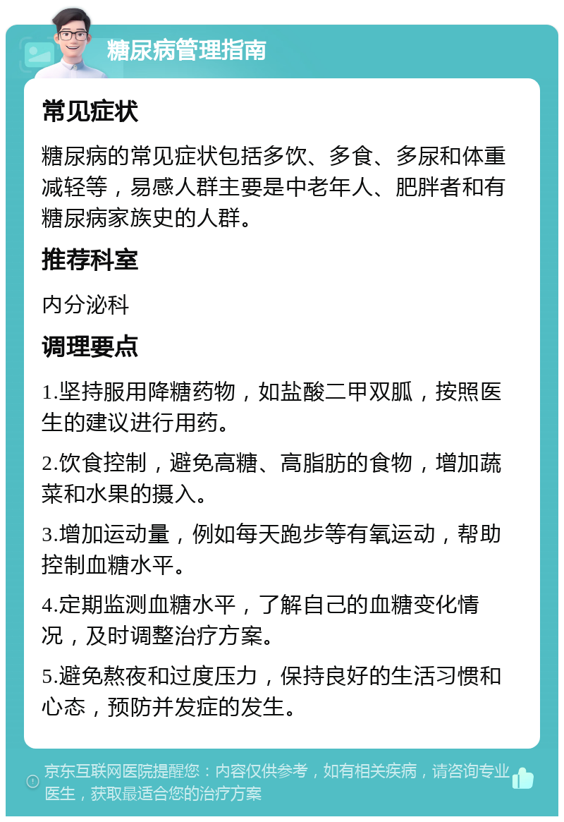 糖尿病管理指南 常见症状 糖尿病的常见症状包括多饮、多食、多尿和体重减轻等，易感人群主要是中老年人、肥胖者和有糖尿病家族史的人群。 推荐科室 内分泌科 调理要点 1.坚持服用降糖药物，如盐酸二甲双胍，按照医生的建议进行用药。 2.饮食控制，避免高糖、高脂肪的食物，增加蔬菜和水果的摄入。 3.增加运动量，例如每天跑步等有氧运动，帮助控制血糖水平。 4.定期监测血糖水平，了解自己的血糖变化情况，及时调整治疗方案。 5.避免熬夜和过度压力，保持良好的生活习惯和心态，预防并发症的发生。