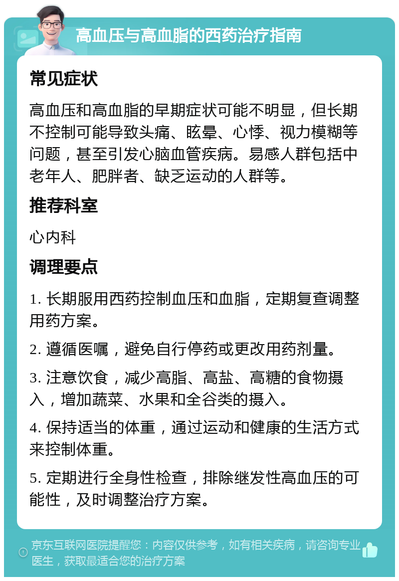 高血压与高血脂的西药治疗指南 常见症状 高血压和高血脂的早期症状可能不明显，但长期不控制可能导致头痛、眩晕、心悸、视力模糊等问题，甚至引发心脑血管疾病。易感人群包括中老年人、肥胖者、缺乏运动的人群等。 推荐科室 心内科 调理要点 1. 长期服用西药控制血压和血脂，定期复查调整用药方案。 2. 遵循医嘱，避免自行停药或更改用药剂量。 3. 注意饮食，减少高脂、高盐、高糖的食物摄入，增加蔬菜、水果和全谷类的摄入。 4. 保持适当的体重，通过运动和健康的生活方式来控制体重。 5. 定期进行全身性检查，排除继发性高血压的可能性，及时调整治疗方案。