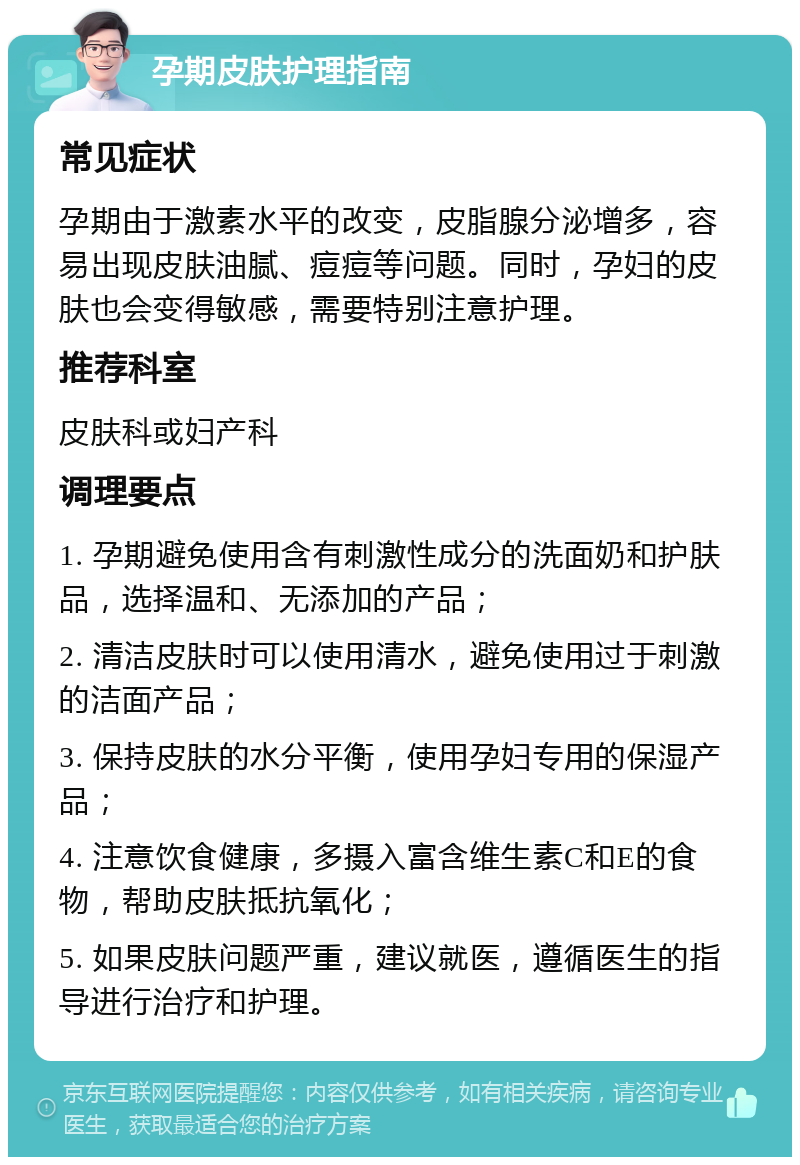 孕期皮肤护理指南 常见症状 孕期由于激素水平的改变，皮脂腺分泌增多，容易出现皮肤油腻、痘痘等问题。同时，孕妇的皮肤也会变得敏感，需要特别注意护理。 推荐科室 皮肤科或妇产科 调理要点 1. 孕期避免使用含有刺激性成分的洗面奶和护肤品，选择温和、无添加的产品； 2. 清洁皮肤时可以使用清水，避免使用过于刺激的洁面产品； 3. 保持皮肤的水分平衡，使用孕妇专用的保湿产品； 4. 注意饮食健康，多摄入富含维生素C和E的食物，帮助皮肤抵抗氧化； 5. 如果皮肤问题严重，建议就医，遵循医生的指导进行治疗和护理。