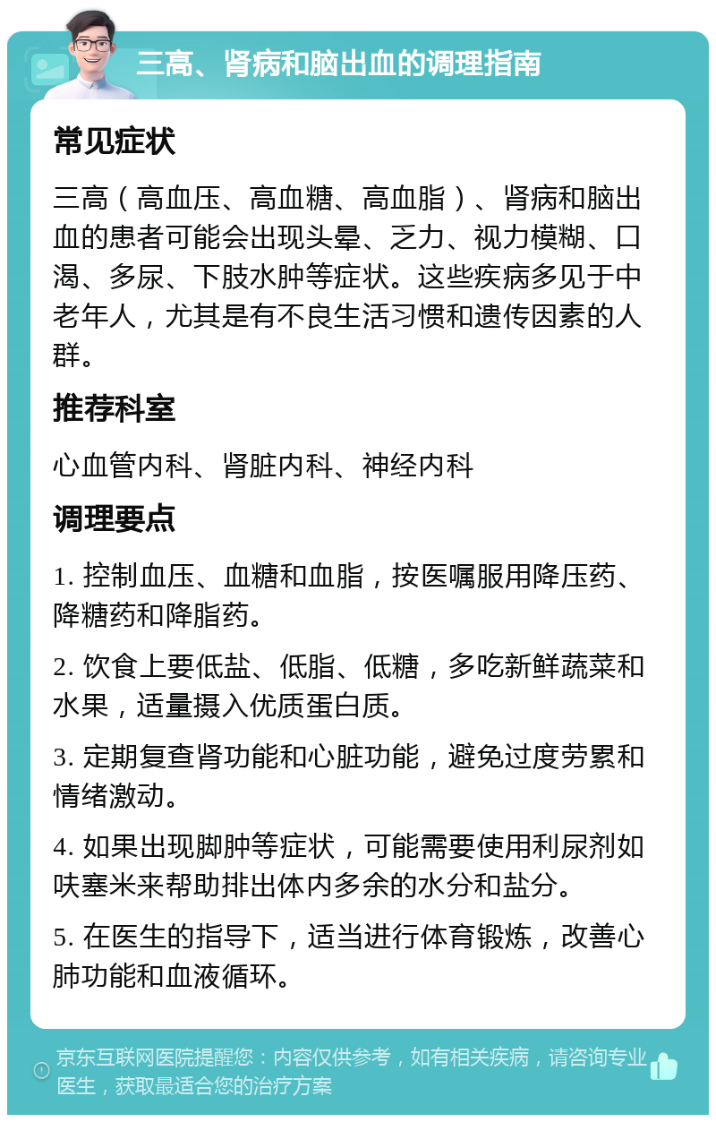 三高、肾病和脑出血的调理指南 常见症状 三高（高血压、高血糖、高血脂）、肾病和脑出血的患者可能会出现头晕、乏力、视力模糊、口渴、多尿、下肢水肿等症状。这些疾病多见于中老年人，尤其是有不良生活习惯和遗传因素的人群。 推荐科室 心血管内科、肾脏内科、神经内科 调理要点 1. 控制血压、血糖和血脂，按医嘱服用降压药、降糖药和降脂药。 2. 饮食上要低盐、低脂、低糖，多吃新鲜蔬菜和水果，适量摄入优质蛋白质。 3. 定期复查肾功能和心脏功能，避免过度劳累和情绪激动。 4. 如果出现脚肿等症状，可能需要使用利尿剂如呋塞米来帮助排出体内多余的水分和盐分。 5. 在医生的指导下，适当进行体育锻炼，改善心肺功能和血液循环。