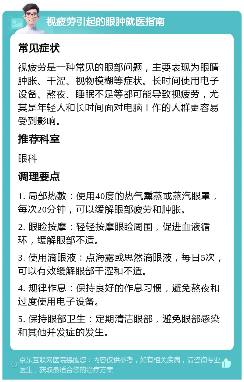 视疲劳引起的眼肿就医指南 常见症状 视疲劳是一种常见的眼部问题，主要表现为眼睛肿胀、干涩、视物模糊等症状。长时间使用电子设备、熬夜、睡眠不足等都可能导致视疲劳，尤其是年轻人和长时间面对电脑工作的人群更容易受到影响。 推荐科室 眼科 调理要点 1. 局部热敷：使用40度的热气熏蒸或蒸汽眼罩，每次20分钟，可以缓解眼部疲劳和肿胀。 2. 眼睑按摩：轻轻按摩眼睑周围，促进血液循环，缓解眼部不适。 3. 使用滴眼液：点海露或思然滴眼液，每日5次，可以有效缓解眼部干涩和不适。 4. 规律作息：保持良好的作息习惯，避免熬夜和过度使用电子设备。 5. 保持眼部卫生：定期清洁眼部，避免眼部感染和其他并发症的发生。