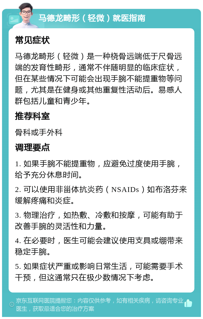 马德龙畸形（轻微）就医指南 常见症状 马德龙畸形（轻微）是一种桡骨远端低于尺骨远端的发育性畸形，通常不伴随明显的临床症状，但在某些情况下可能会出现手腕不能提重物等问题，尤其是在健身或其他重复性活动后。易感人群包括儿童和青少年。 推荐科室 骨科或手外科 调理要点 1. 如果手腕不能提重物，应避免过度使用手腕，给予充分休息时间。 2. 可以使用非甾体抗炎药（NSAIDs）如布洛芬来缓解疼痛和炎症。 3. 物理治疗，如热敷、冷敷和按摩，可能有助于改善手腕的灵活性和力量。 4. 在必要时，医生可能会建议使用支具或绷带来稳定手腕。 5. 如果症状严重或影响日常生活，可能需要手术干预，但这通常只在极少数情况下考虑。