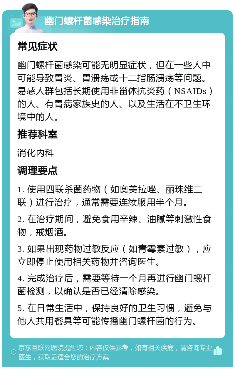 幽门螺杆菌感染治疗指南 常见症状 幽门螺杆菌感染可能无明显症状，但在一些人中可能导致胃炎、胃溃疡或十二指肠溃疡等问题。易感人群包括长期使用非甾体抗炎药（NSAIDs）的人、有胃病家族史的人、以及生活在不卫生环境中的人。 推荐科室 消化内科 调理要点 1. 使用四联杀菌药物（如奥美拉唑、丽珠维三联）进行治疗，通常需要连续服用半个月。 2. 在治疗期间，避免食用辛辣、油腻等刺激性食物，戒烟酒。 3. 如果出现药物过敏反应（如青霉素过敏），应立即停止使用相关药物并咨询医生。 4. 完成治疗后，需要等待一个月再进行幽门螺杆菌检测，以确认是否已经清除感染。 5. 在日常生活中，保持良好的卫生习惯，避免与他人共用餐具等可能传播幽门螺杆菌的行为。