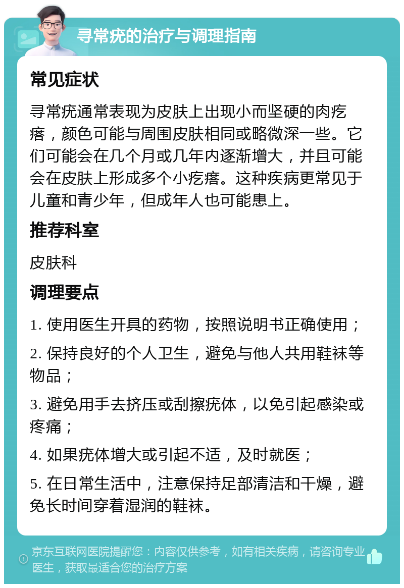 寻常疣的治疗与调理指南 常见症状 寻常疣通常表现为皮肤上出现小而坚硬的肉疙瘩，颜色可能与周围皮肤相同或略微深一些。它们可能会在几个月或几年内逐渐增大，并且可能会在皮肤上形成多个小疙瘩。这种疾病更常见于儿童和青少年，但成年人也可能患上。 推荐科室 皮肤科 调理要点 1. 使用医生开具的药物，按照说明书正确使用； 2. 保持良好的个人卫生，避免与他人共用鞋袜等物品； 3. 避免用手去挤压或刮擦疣体，以免引起感染或疼痛； 4. 如果疣体增大或引起不适，及时就医； 5. 在日常生活中，注意保持足部清洁和干燥，避免长时间穿着湿润的鞋袜。