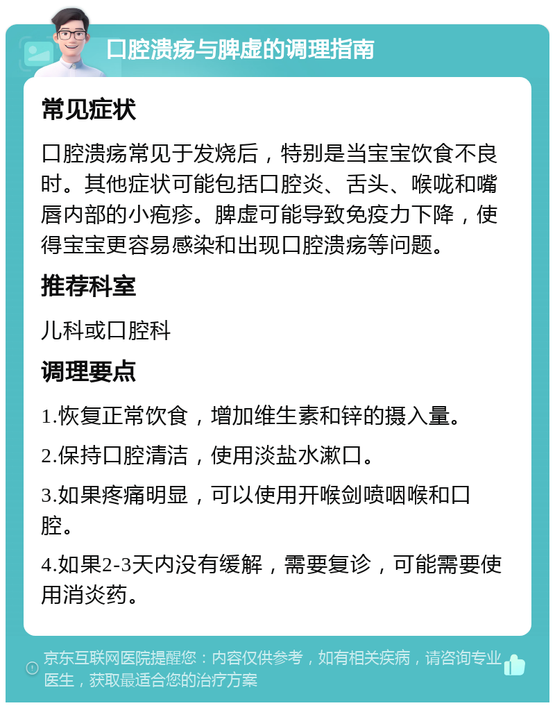 口腔溃疡与脾虚的调理指南 常见症状 口腔溃疡常见于发烧后，特别是当宝宝饮食不良时。其他症状可能包括口腔炎、舌头、喉咙和嘴唇内部的小疱疹。脾虚可能导致免疫力下降，使得宝宝更容易感染和出现口腔溃疡等问题。 推荐科室 儿科或口腔科 调理要点 1.恢复正常饮食，增加维生素和锌的摄入量。 2.保持口腔清洁，使用淡盐水漱口。 3.如果疼痛明显，可以使用开喉剑喷咽喉和口腔。 4.如果2-3天内没有缓解，需要复诊，可能需要使用消炎药。