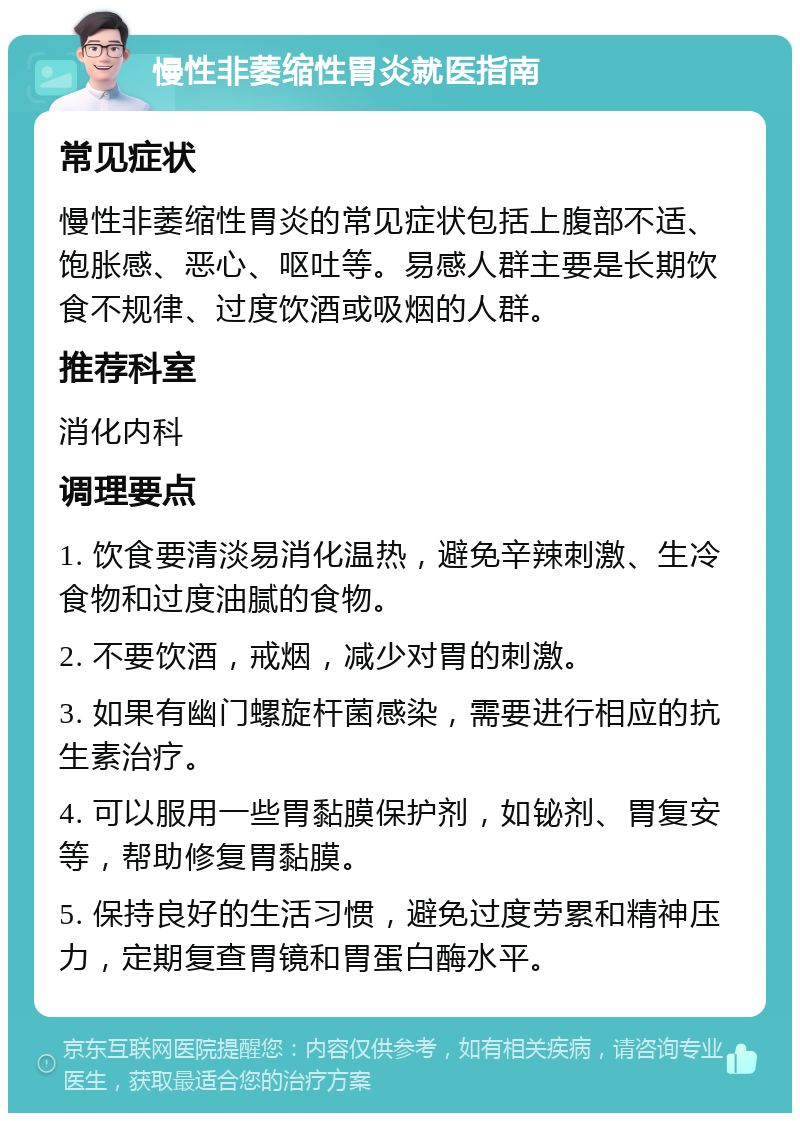 慢性非萎缩性胃炎就医指南 常见症状 慢性非萎缩性胃炎的常见症状包括上腹部不适、饱胀感、恶心、呕吐等。易感人群主要是长期饮食不规律、过度饮酒或吸烟的人群。 推荐科室 消化内科 调理要点 1. 饮食要清淡易消化温热，避免辛辣刺激、生冷食物和过度油腻的食物。 2. 不要饮酒，戒烟，减少对胃的刺激。 3. 如果有幽门螺旋杆菌感染，需要进行相应的抗生素治疗。 4. 可以服用一些胃黏膜保护剂，如铋剂、胃复安等，帮助修复胃黏膜。 5. 保持良好的生活习惯，避免过度劳累和精神压力，定期复查胃镜和胃蛋白酶水平。