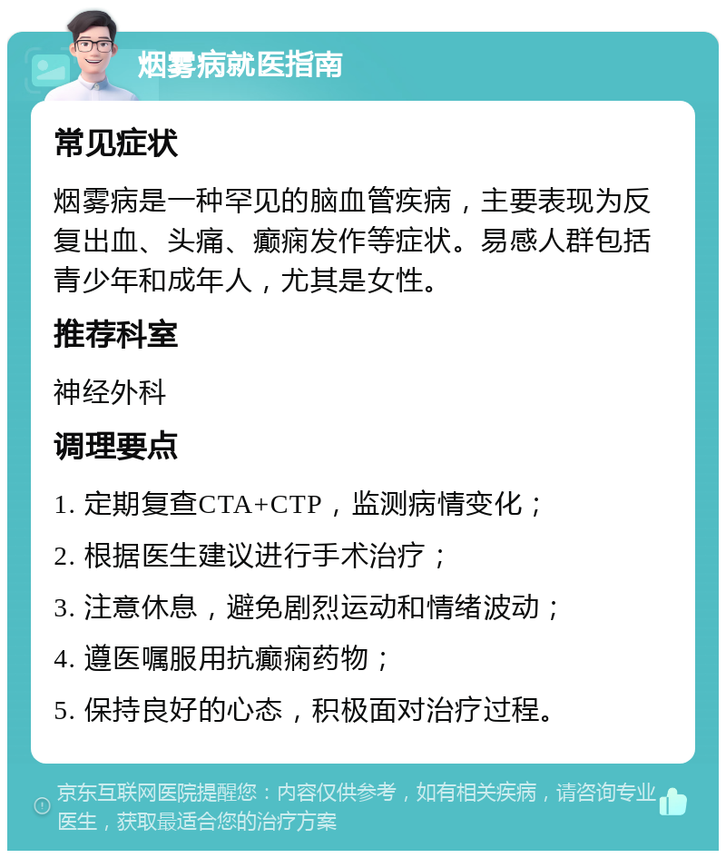 烟雾病就医指南 常见症状 烟雾病是一种罕见的脑血管疾病，主要表现为反复出血、头痛、癫痫发作等症状。易感人群包括青少年和成年人，尤其是女性。 推荐科室 神经外科 调理要点 1. 定期复查CTA+CTP，监测病情变化； 2. 根据医生建议进行手术治疗； 3. 注意休息，避免剧烈运动和情绪波动； 4. 遵医嘱服用抗癫痫药物； 5. 保持良好的心态，积极面对治疗过程。