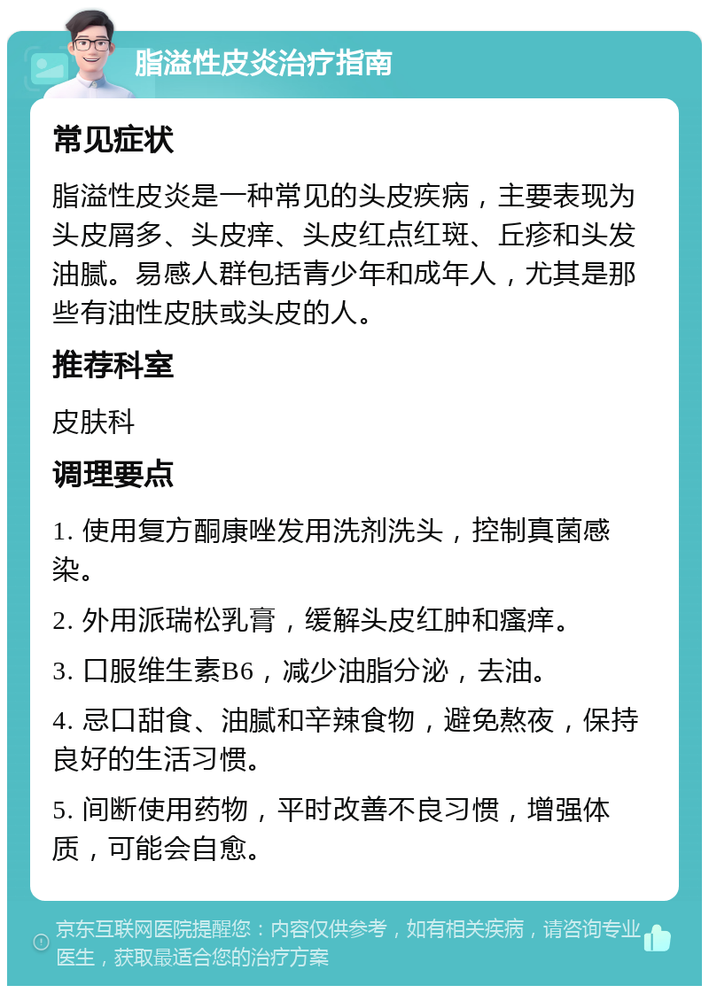 脂溢性皮炎治疗指南 常见症状 脂溢性皮炎是一种常见的头皮疾病，主要表现为头皮屑多、头皮痒、头皮红点红斑、丘疹和头发油腻。易感人群包括青少年和成年人，尤其是那些有油性皮肤或头皮的人。 推荐科室 皮肤科 调理要点 1. 使用复方酮康唑发用洗剂洗头，控制真菌感染。 2. 外用派瑞松乳膏，缓解头皮红肿和瘙痒。 3. 口服维生素B6，减少油脂分泌，去油。 4. 忌口甜食、油腻和辛辣食物，避免熬夜，保持良好的生活习惯。 5. 间断使用药物，平时改善不良习惯，增强体质，可能会自愈。