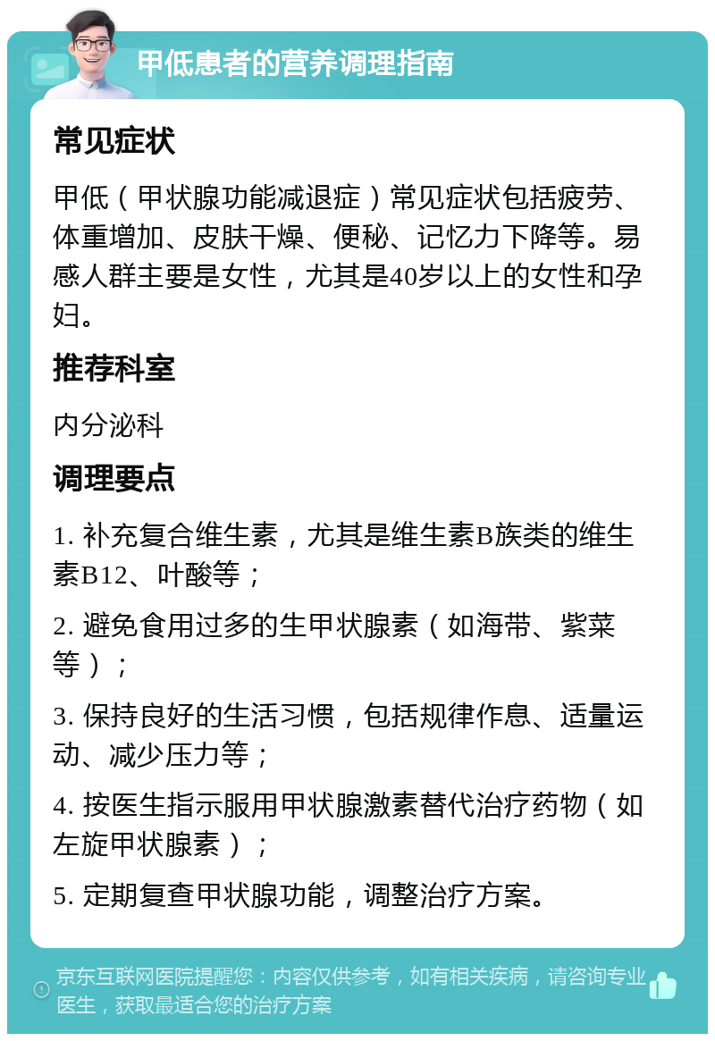 甲低患者的营养调理指南 常见症状 甲低（甲状腺功能减退症）常见症状包括疲劳、体重增加、皮肤干燥、便秘、记忆力下降等。易感人群主要是女性，尤其是40岁以上的女性和孕妇。 推荐科室 内分泌科 调理要点 1. 补充复合维生素，尤其是维生素B族类的维生素B12、叶酸等； 2. 避免食用过多的生甲状腺素（如海带、紫菜等）； 3. 保持良好的生活习惯，包括规律作息、适量运动、减少压力等； 4. 按医生指示服用甲状腺激素替代治疗药物（如左旋甲状腺素）； 5. 定期复查甲状腺功能，调整治疗方案。