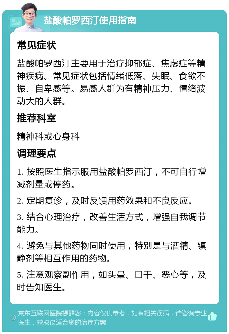 盐酸帕罗西汀使用指南 常见症状 盐酸帕罗西汀主要用于治疗抑郁症、焦虑症等精神疾病。常见症状包括情绪低落、失眠、食欲不振、自卑感等。易感人群为有精神压力、情绪波动大的人群。 推荐科室 精神科或心身科 调理要点 1. 按照医生指示服用盐酸帕罗西汀，不可自行增减剂量或停药。 2. 定期复诊，及时反馈用药效果和不良反应。 3. 结合心理治疗，改善生活方式，增强自我调节能力。 4. 避免与其他药物同时使用，特别是与酒精、镇静剂等相互作用的药物。 5. 注意观察副作用，如头晕、口干、恶心等，及时告知医生。