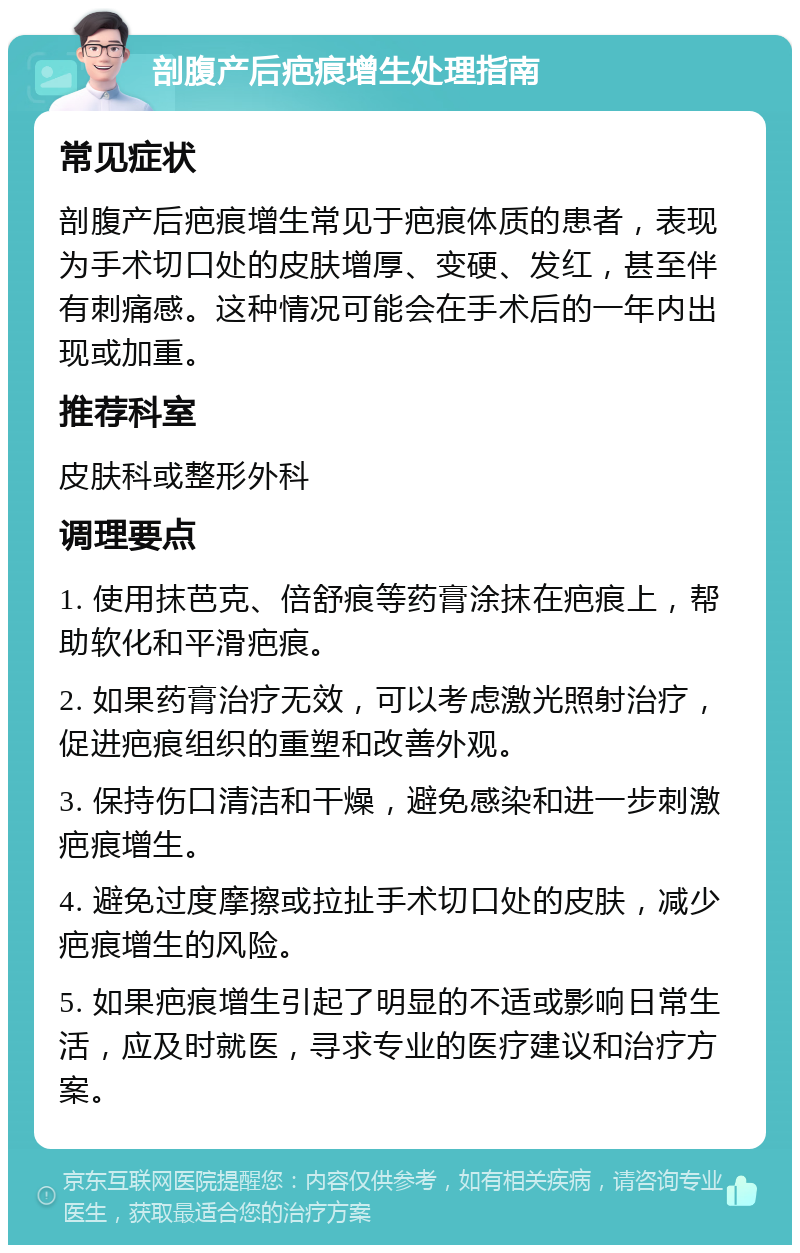 剖腹产后疤痕增生处理指南 常见症状 剖腹产后疤痕增生常见于疤痕体质的患者，表现为手术切口处的皮肤增厚、变硬、发红，甚至伴有刺痛感。这种情况可能会在手术后的一年内出现或加重。 推荐科室 皮肤科或整形外科 调理要点 1. 使用抹芭克、倍舒痕等药膏涂抹在疤痕上，帮助软化和平滑疤痕。 2. 如果药膏治疗无效，可以考虑激光照射治疗，促进疤痕组织的重塑和改善外观。 3. 保持伤口清洁和干燥，避免感染和进一步刺激疤痕增生。 4. 避免过度摩擦或拉扯手术切口处的皮肤，减少疤痕增生的风险。 5. 如果疤痕增生引起了明显的不适或影响日常生活，应及时就医，寻求专业的医疗建议和治疗方案。