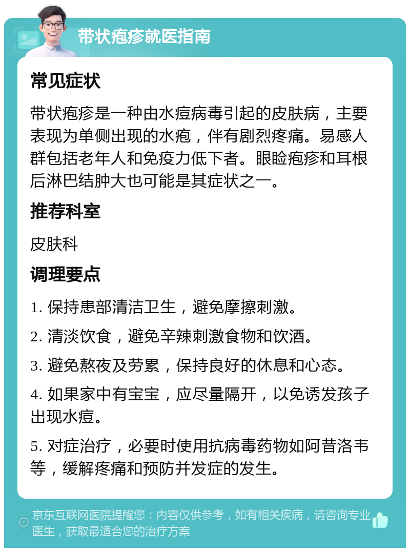 带状疱疹就医指南 常见症状 带状疱疹是一种由水痘病毒引起的皮肤病，主要表现为单侧出现的水疱，伴有剧烈疼痛。易感人群包括老年人和免疫力低下者。眼睑疱疹和耳根后淋巴结肿大也可能是其症状之一。 推荐科室 皮肤科 调理要点 1. 保持患部清洁卫生，避免摩擦刺激。 2. 清淡饮食，避免辛辣刺激食物和饮酒。 3. 避免熬夜及劳累，保持良好的休息和心态。 4. 如果家中有宝宝，应尽量隔开，以免诱发孩子出现水痘。 5. 对症治疗，必要时使用抗病毒药物如阿昔洛韦等，缓解疼痛和预防并发症的发生。