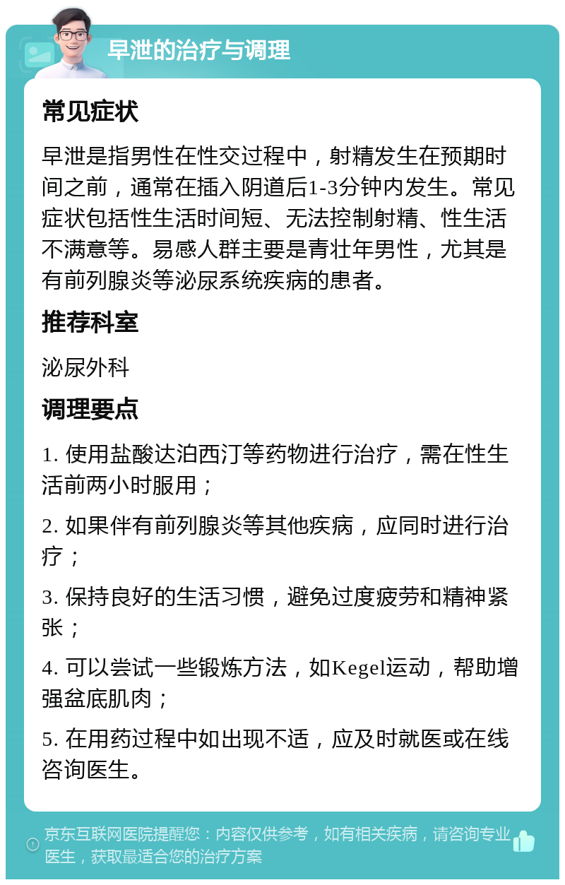 早泄的治疗与调理 常见症状 早泄是指男性在性交过程中，射精发生在预期时间之前，通常在插入阴道后1-3分钟内发生。常见症状包括性生活时间短、无法控制射精、性生活不满意等。易感人群主要是青壮年男性，尤其是有前列腺炎等泌尿系统疾病的患者。 推荐科室 泌尿外科 调理要点 1. 使用盐酸达泊西汀等药物进行治疗，需在性生活前两小时服用； 2. 如果伴有前列腺炎等其他疾病，应同时进行治疗； 3. 保持良好的生活习惯，避免过度疲劳和精神紧张； 4. 可以尝试一些锻炼方法，如Kegel运动，帮助增强盆底肌肉； 5. 在用药过程中如出现不适，应及时就医或在线咨询医生。