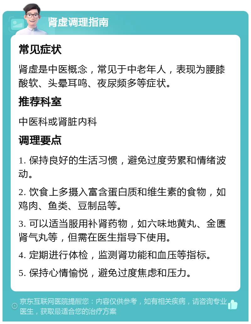 肾虚调理指南 常见症状 肾虚是中医概念，常见于中老年人，表现为腰膝酸软、头晕耳鸣、夜尿频多等症状。 推荐科室 中医科或肾脏内科 调理要点 1. 保持良好的生活习惯，避免过度劳累和情绪波动。 2. 饮食上多摄入富含蛋白质和维生素的食物，如鸡肉、鱼类、豆制品等。 3. 可以适当服用补肾药物，如六味地黄丸、金匮肾气丸等，但需在医生指导下使用。 4. 定期进行体检，监测肾功能和血压等指标。 5. 保持心情愉悦，避免过度焦虑和压力。