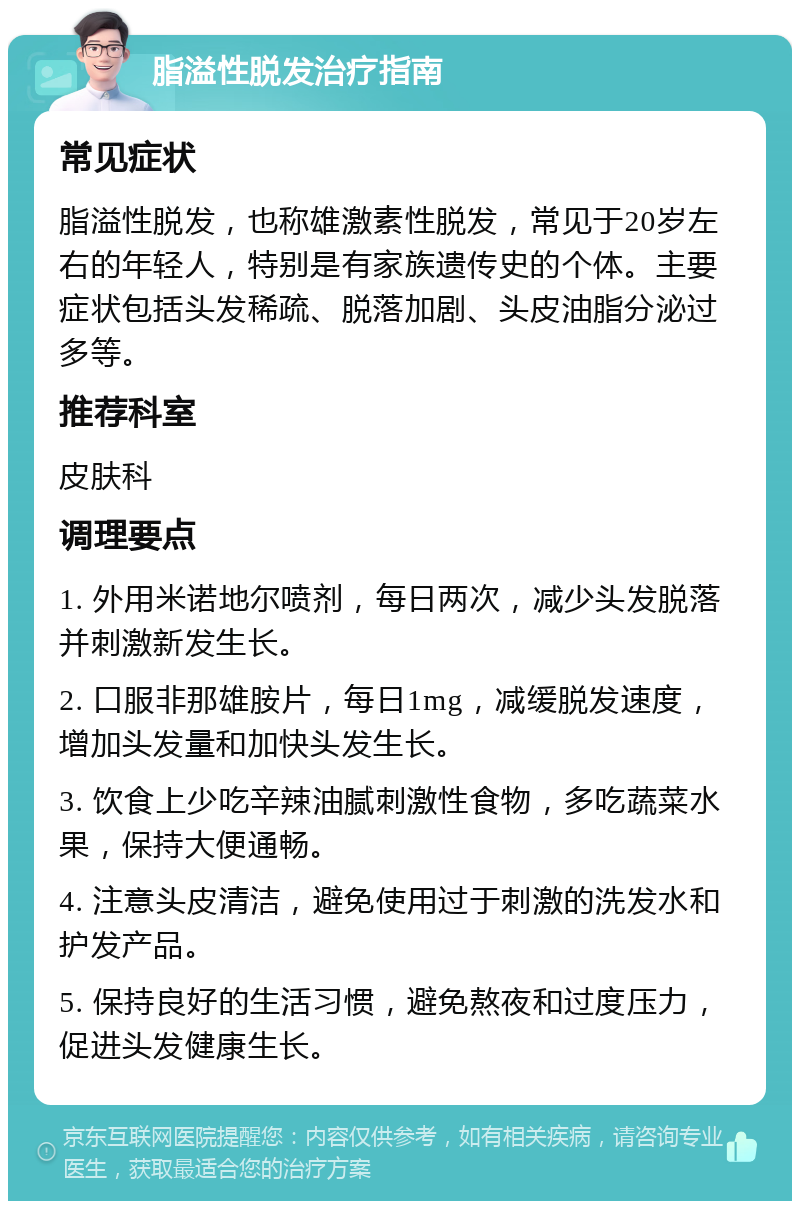 脂溢性脱发治疗指南 常见症状 脂溢性脱发，也称雄激素性脱发，常见于20岁左右的年轻人，特别是有家族遗传史的个体。主要症状包括头发稀疏、脱落加剧、头皮油脂分泌过多等。 推荐科室 皮肤科 调理要点 1. 外用米诺地尔喷剂，每日两次，减少头发脱落并刺激新发生长。 2. 口服非那雄胺片，每日1mg，减缓脱发速度，增加头发量和加快头发生长。 3. 饮食上少吃辛辣油腻刺激性食物，多吃蔬菜水果，保持大便通畅。 4. 注意头皮清洁，避免使用过于刺激的洗发水和护发产品。 5. 保持良好的生活习惯，避免熬夜和过度压力，促进头发健康生长。