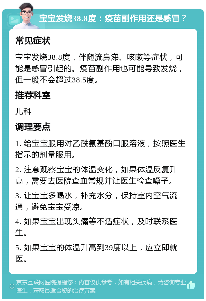 宝宝发烧38.8度：疫苗副作用还是感冒？ 常见症状 宝宝发烧38.8度，伴随流鼻涕、咳嗽等症状，可能是感冒引起的。疫苗副作用也可能导致发烧，但一般不会超过38.5度。 推荐科室 儿科 调理要点 1. 给宝宝服用对乙酰氨基酚口服溶液，按照医生指示的剂量服用。 2. 注意观察宝宝的体温变化，如果体温反复升高，需要去医院查血常规并让医生检查嗓子。 3. 让宝宝多喝水，补充水分，保持室内空气流通，避免宝宝受凉。 4. 如果宝宝出现头痛等不适症状，及时联系医生。 5. 如果宝宝的体温升高到39度以上，应立即就医。