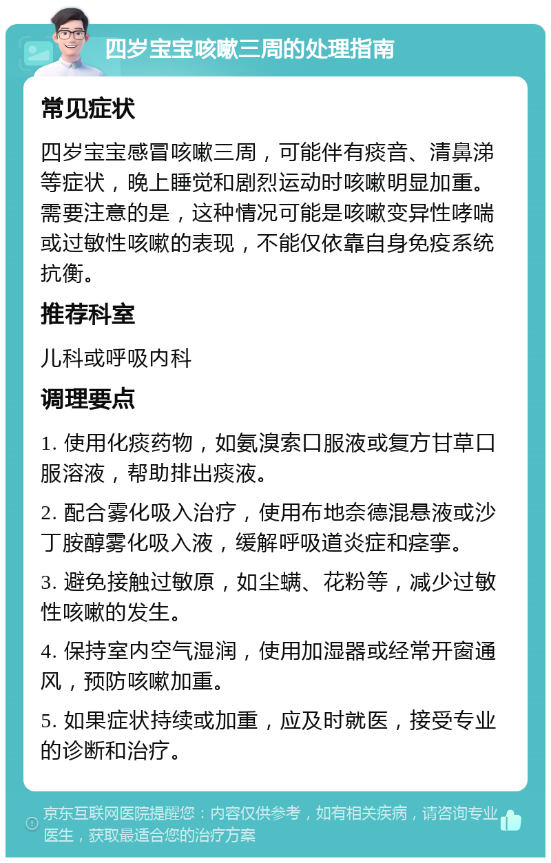 四岁宝宝咳嗽三周的处理指南 常见症状 四岁宝宝感冒咳嗽三周，可能伴有痰音、清鼻涕等症状，晚上睡觉和剧烈运动时咳嗽明显加重。需要注意的是，这种情况可能是咳嗽变异性哮喘或过敏性咳嗽的表现，不能仅依靠自身免疫系统抗衡。 推荐科室 儿科或呼吸内科 调理要点 1. 使用化痰药物，如氨溴索口服液或复方甘草口服溶液，帮助排出痰液。 2. 配合雾化吸入治疗，使用布地奈德混悬液或沙丁胺醇雾化吸入液，缓解呼吸道炎症和痉挛。 3. 避免接触过敏原，如尘螨、花粉等，减少过敏性咳嗽的发生。 4. 保持室内空气湿润，使用加湿器或经常开窗通风，预防咳嗽加重。 5. 如果症状持续或加重，应及时就医，接受专业的诊断和治疗。