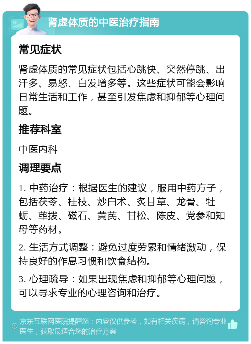 肾虚体质的中医治疗指南 常见症状 肾虚体质的常见症状包括心跳快、突然停跳、出汗多、易怒、白发增多等。这些症状可能会影响日常生活和工作，甚至引发焦虑和抑郁等心理问题。 推荐科室 中医内科 调理要点 1. 中药治疗：根据医生的建议，服用中药方子，包括茯苓、桂枝、炒白术、炙甘草、龙骨、牡蛎、荜拨、磁石、黄芪、甘松、陈皮、党参和知母等药材。 2. 生活方式调整：避免过度劳累和情绪激动，保持良好的作息习惯和饮食结构。 3. 心理疏导：如果出现焦虑和抑郁等心理问题，可以寻求专业的心理咨询和治疗。