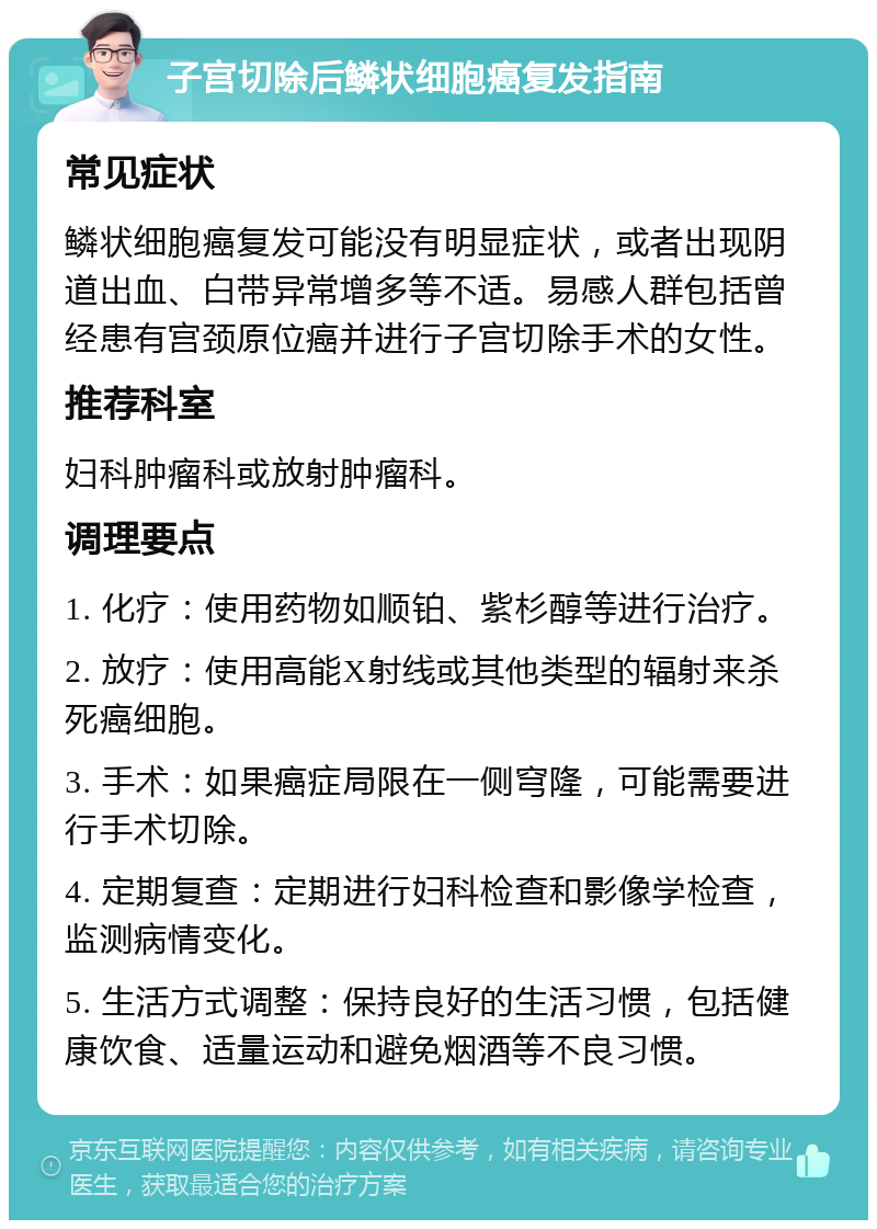 子宫切除后鳞状细胞癌复发指南 常见症状 鳞状细胞癌复发可能没有明显症状，或者出现阴道出血、白带异常增多等不适。易感人群包括曾经患有宫颈原位癌并进行子宫切除手术的女性。 推荐科室 妇科肿瘤科或放射肿瘤科。 调理要点 1. 化疗：使用药物如顺铂、紫杉醇等进行治疗。 2. 放疗：使用高能X射线或其他类型的辐射来杀死癌细胞。 3. 手术：如果癌症局限在一侧穹隆，可能需要进行手术切除。 4. 定期复查：定期进行妇科检查和影像学检查，监测病情变化。 5. 生活方式调整：保持良好的生活习惯，包括健康饮食、适量运动和避免烟酒等不良习惯。