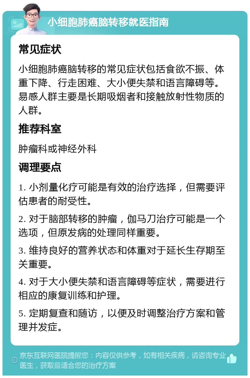 小细胞肺癌脑转移就医指南 常见症状 小细胞肺癌脑转移的常见症状包括食欲不振、体重下降、行走困难、大小便失禁和语言障碍等。易感人群主要是长期吸烟者和接触放射性物质的人群。 推荐科室 肿瘤科或神经外科 调理要点 1. 小剂量化疗可能是有效的治疗选择，但需要评估患者的耐受性。 2. 对于脑部转移的肿瘤，伽马刀治疗可能是一个选项，但原发病的处理同样重要。 3. 维持良好的营养状态和体重对于延长生存期至关重要。 4. 对于大小便失禁和语言障碍等症状，需要进行相应的康复训练和护理。 5. 定期复查和随访，以便及时调整治疗方案和管理并发症。