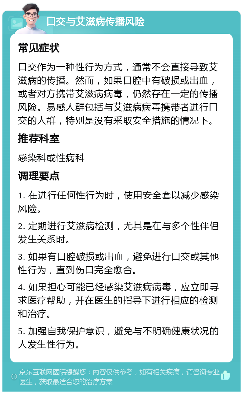 口交与艾滋病传播风险 常见症状 口交作为一种性行为方式，通常不会直接导致艾滋病的传播。然而，如果口腔中有破损或出血，或者对方携带艾滋病病毒，仍然存在一定的传播风险。易感人群包括与艾滋病病毒携带者进行口交的人群，特别是没有采取安全措施的情况下。 推荐科室 感染科或性病科 调理要点 1. 在进行任何性行为时，使用安全套以减少感染风险。 2. 定期进行艾滋病检测，尤其是在与多个性伴侣发生关系时。 3. 如果有口腔破损或出血，避免进行口交或其他性行为，直到伤口完全愈合。 4. 如果担心可能已经感染艾滋病病毒，应立即寻求医疗帮助，并在医生的指导下进行相应的检测和治疗。 5. 加强自我保护意识，避免与不明确健康状况的人发生性行为。