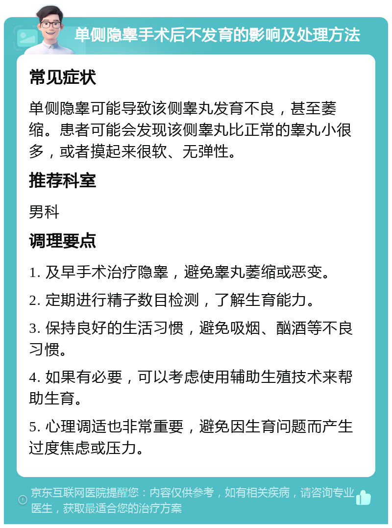 单侧隐睾手术后不发育的影响及处理方法 常见症状 单侧隐睾可能导致该侧睾丸发育不良，甚至萎缩。患者可能会发现该侧睾丸比正常的睾丸小很多，或者摸起来很软、无弹性。 推荐科室 男科 调理要点 1. 及早手术治疗隐睾，避免睾丸萎缩或恶变。 2. 定期进行精子数目检测，了解生育能力。 3. 保持良好的生活习惯，避免吸烟、酗酒等不良习惯。 4. 如果有必要，可以考虑使用辅助生殖技术来帮助生育。 5. 心理调适也非常重要，避免因生育问题而产生过度焦虑或压力。