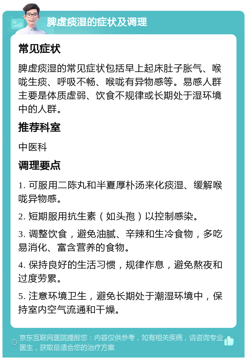 脾虚痰湿的症状及调理 常见症状 脾虚痰湿的常见症状包括早上起床肚子胀气、喉咙生痰、呼吸不畅、喉咙有异物感等。易感人群主要是体质虚弱、饮食不规律或长期处于湿环境中的人群。 推荐科室 中医科 调理要点 1. 可服用二陈丸和半夏厚朴汤来化痰湿、缓解喉咙异物感。 2. 短期服用抗生素（如头孢）以控制感染。 3. 调整饮食，避免油腻、辛辣和生冷食物，多吃易消化、富含营养的食物。 4. 保持良好的生活习惯，规律作息，避免熬夜和过度劳累。 5. 注意环境卫生，避免长期处于潮湿环境中，保持室内空气流通和干燥。