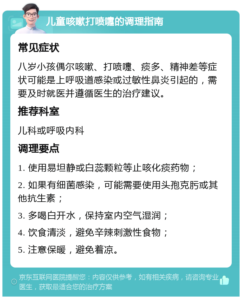 儿童咳嗽打喷嚏的调理指南 常见症状 八岁小孩偶尔咳嗽、打喷嚏、痰多、精神差等症状可能是上呼吸道感染或过敏性鼻炎引起的，需要及时就医并遵循医生的治疗建议。 推荐科室 儿科或呼吸内科 调理要点 1. 使用易坦静或白蕊颗粒等止咳化痰药物； 2. 如果有细菌感染，可能需要使用头孢克肟或其他抗生素； 3. 多喝白开水，保持室内空气湿润； 4. 饮食清淡，避免辛辣刺激性食物； 5. 注意保暖，避免着凉。