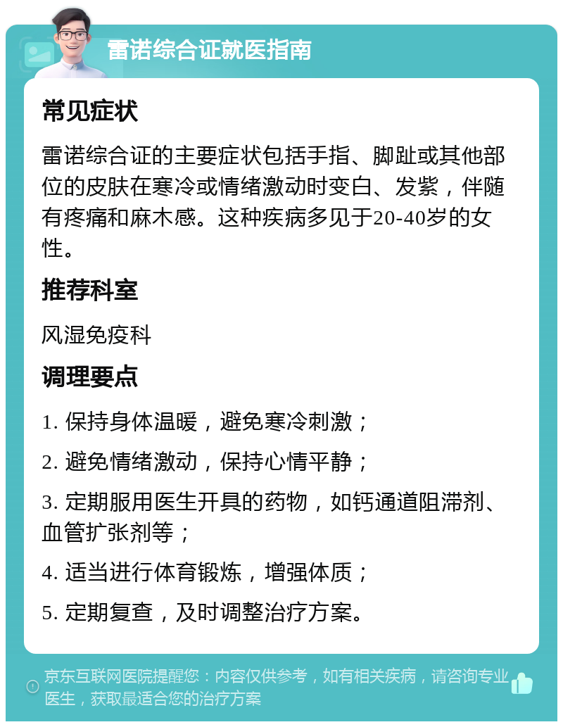 雷诺综合证就医指南 常见症状 雷诺综合证的主要症状包括手指、脚趾或其他部位的皮肤在寒冷或情绪激动时变白、发紫，伴随有疼痛和麻木感。这种疾病多见于20-40岁的女性。 推荐科室 风湿免疫科 调理要点 1. 保持身体温暖，避免寒冷刺激； 2. 避免情绪激动，保持心情平静； 3. 定期服用医生开具的药物，如钙通道阻滞剂、血管扩张剂等； 4. 适当进行体育锻炼，增强体质； 5. 定期复查，及时调整治疗方案。