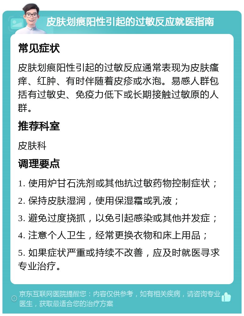 皮肤划痕阳性引起的过敏反应就医指南 常见症状 皮肤划痕阳性引起的过敏反应通常表现为皮肤瘙痒、红肿、有时伴随着皮疹或水泡。易感人群包括有过敏史、免疫力低下或长期接触过敏原的人群。 推荐科室 皮肤科 调理要点 1. 使用炉甘石洗剂或其他抗过敏药物控制症状； 2. 保持皮肤湿润，使用保湿霜或乳液； 3. 避免过度挠抓，以免引起感染或其他并发症； 4. 注意个人卫生，经常更换衣物和床上用品； 5. 如果症状严重或持续不改善，应及时就医寻求专业治疗。