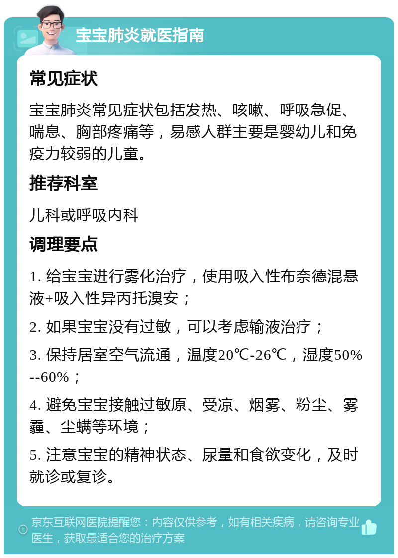 宝宝肺炎就医指南 常见症状 宝宝肺炎常见症状包括发热、咳嗽、呼吸急促、喘息、胸部疼痛等，易感人群主要是婴幼儿和免疫力较弱的儿童。 推荐科室 儿科或呼吸内科 调理要点 1. 给宝宝进行雾化治疗，使用吸入性布奈德混悬液+吸入性异丙托溴安； 2. 如果宝宝没有过敏，可以考虑输液治疗； 3. 保持居室空气流通，温度20℃-26℃，湿度50%--60%； 4. 避免宝宝接触过敏原、受凉、烟雾、粉尘、雾霾、尘螨等环境； 5. 注意宝宝的精神状态、尿量和食欲变化，及时就诊或复诊。