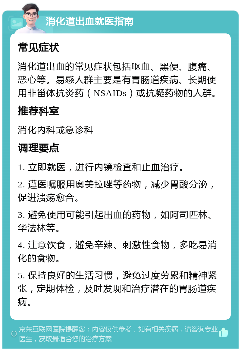 消化道出血就医指南 常见症状 消化道出血的常见症状包括呕血、黑便、腹痛、恶心等。易感人群主要是有胃肠道疾病、长期使用非甾体抗炎药（NSAIDs）或抗凝药物的人群。 推荐科室 消化内科或急诊科 调理要点 1. 立即就医，进行内镜检查和止血治疗。 2. 遵医嘱服用奥美拉唑等药物，减少胃酸分泌，促进溃疡愈合。 3. 避免使用可能引起出血的药物，如阿司匹林、华法林等。 4. 注意饮食，避免辛辣、刺激性食物，多吃易消化的食物。 5. 保持良好的生活习惯，避免过度劳累和精神紧张，定期体检，及时发现和治疗潜在的胃肠道疾病。