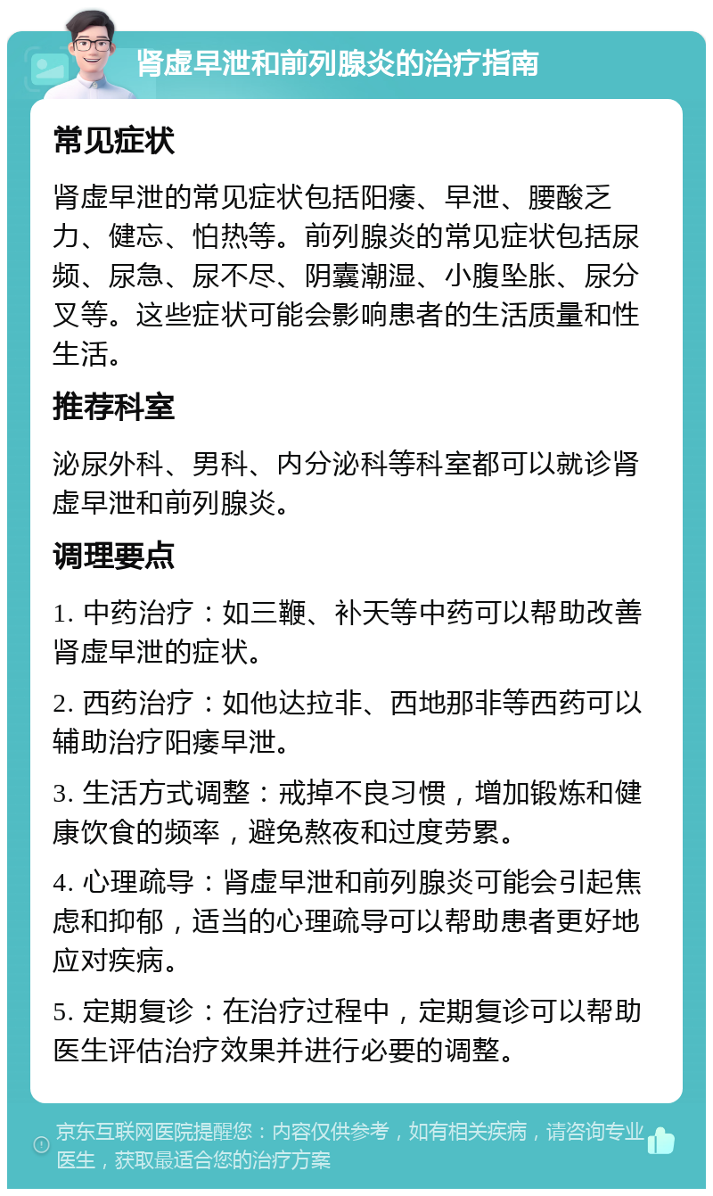 肾虚早泄和前列腺炎的治疗指南 常见症状 肾虚早泄的常见症状包括阳痿、早泄、腰酸乏力、健忘、怕热等。前列腺炎的常见症状包括尿频、尿急、尿不尽、阴囊潮湿、小腹坠胀、尿分叉等。这些症状可能会影响患者的生活质量和性生活。 推荐科室 泌尿外科、男科、内分泌科等科室都可以就诊肾虚早泄和前列腺炎。 调理要点 1. 中药治疗：如三鞭、补天等中药可以帮助改善肾虚早泄的症状。 2. 西药治疗：如他达拉非、西地那非等西药可以辅助治疗阳痿早泄。 3. 生活方式调整：戒掉不良习惯，增加锻炼和健康饮食的频率，避免熬夜和过度劳累。 4. 心理疏导：肾虚早泄和前列腺炎可能会引起焦虑和抑郁，适当的心理疏导可以帮助患者更好地应对疾病。 5. 定期复诊：在治疗过程中，定期复诊可以帮助医生评估治疗效果并进行必要的调整。