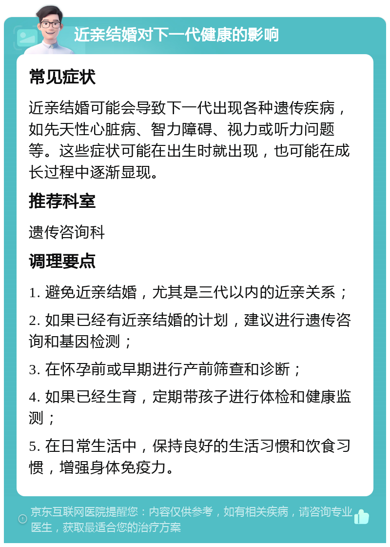 近亲结婚对下一代健康的影响 常见症状 近亲结婚可能会导致下一代出现各种遗传疾病，如先天性心脏病、智力障碍、视力或听力问题等。这些症状可能在出生时就出现，也可能在成长过程中逐渐显现。 推荐科室 遗传咨询科 调理要点 1. 避免近亲结婚，尤其是三代以内的近亲关系； 2. 如果已经有近亲结婚的计划，建议进行遗传咨询和基因检测； 3. 在怀孕前或早期进行产前筛查和诊断； 4. 如果已经生育，定期带孩子进行体检和健康监测； 5. 在日常生活中，保持良好的生活习惯和饮食习惯，增强身体免疫力。