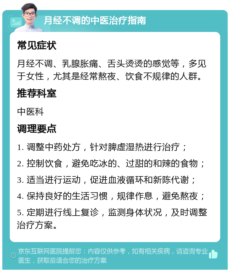 月经不调的中医治疗指南 常见症状 月经不调、乳腺胀痛、舌头烫烫的感觉等，多见于女性，尤其是经常熬夜、饮食不规律的人群。 推荐科室 中医科 调理要点 1. 调整中药处方，针对脾虚湿热进行治疗； 2. 控制饮食，避免吃冰的、过甜的和辣的食物； 3. 适当进行运动，促进血液循环和新陈代谢； 4. 保持良好的生活习惯，规律作息，避免熬夜； 5. 定期进行线上复诊，监测身体状况，及时调整治疗方案。