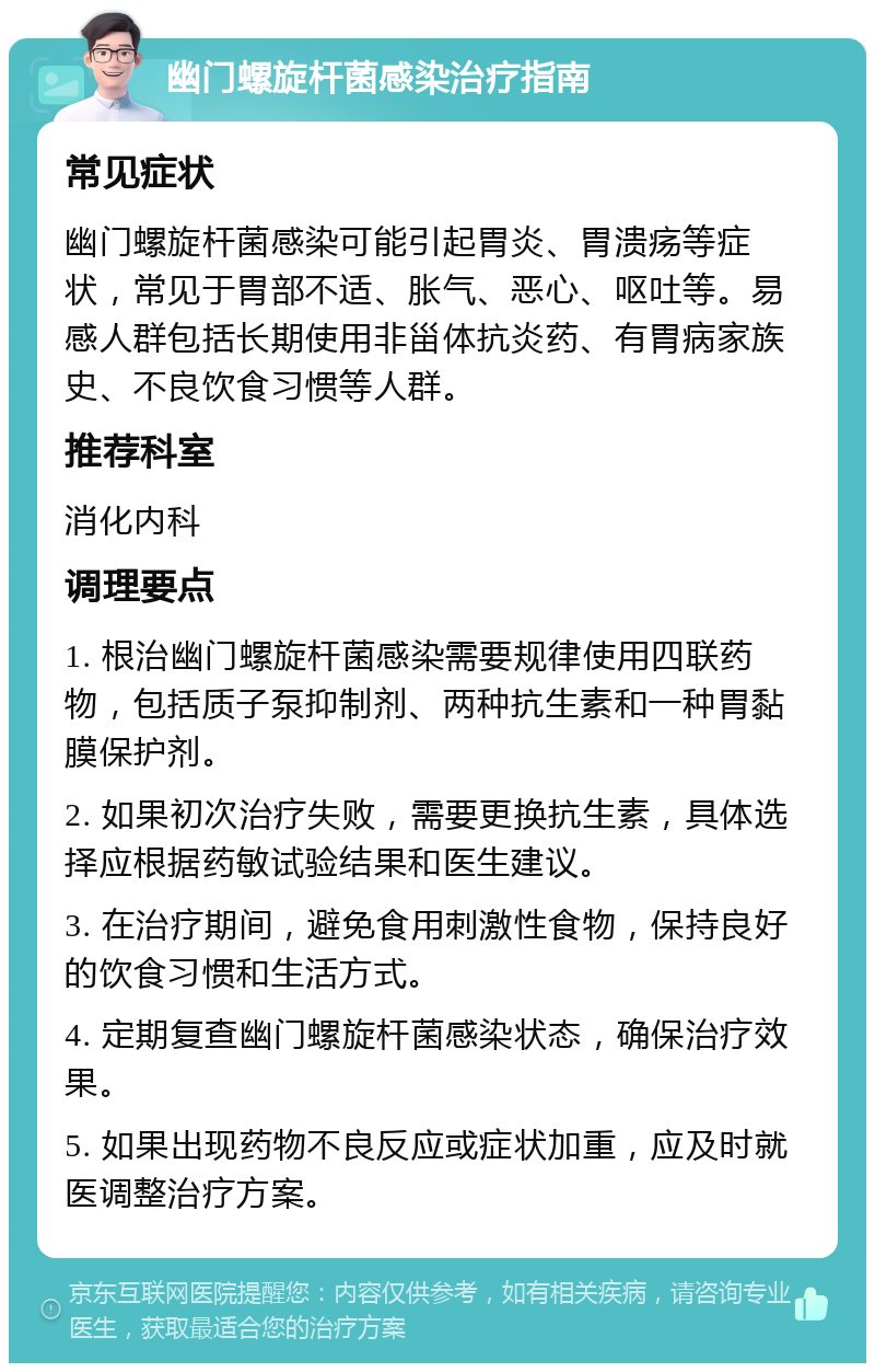 幽门螺旋杆菌感染治疗指南 常见症状 幽门螺旋杆菌感染可能引起胃炎、胃溃疡等症状，常见于胃部不适、胀气、恶心、呕吐等。易感人群包括长期使用非甾体抗炎药、有胃病家族史、不良饮食习惯等人群。 推荐科室 消化内科 调理要点 1. 根治幽门螺旋杆菌感染需要规律使用四联药物，包括质子泵抑制剂、两种抗生素和一种胃黏膜保护剂。 2. 如果初次治疗失败，需要更换抗生素，具体选择应根据药敏试验结果和医生建议。 3. 在治疗期间，避免食用刺激性食物，保持良好的饮食习惯和生活方式。 4. 定期复查幽门螺旋杆菌感染状态，确保治疗效果。 5. 如果出现药物不良反应或症状加重，应及时就医调整治疗方案。