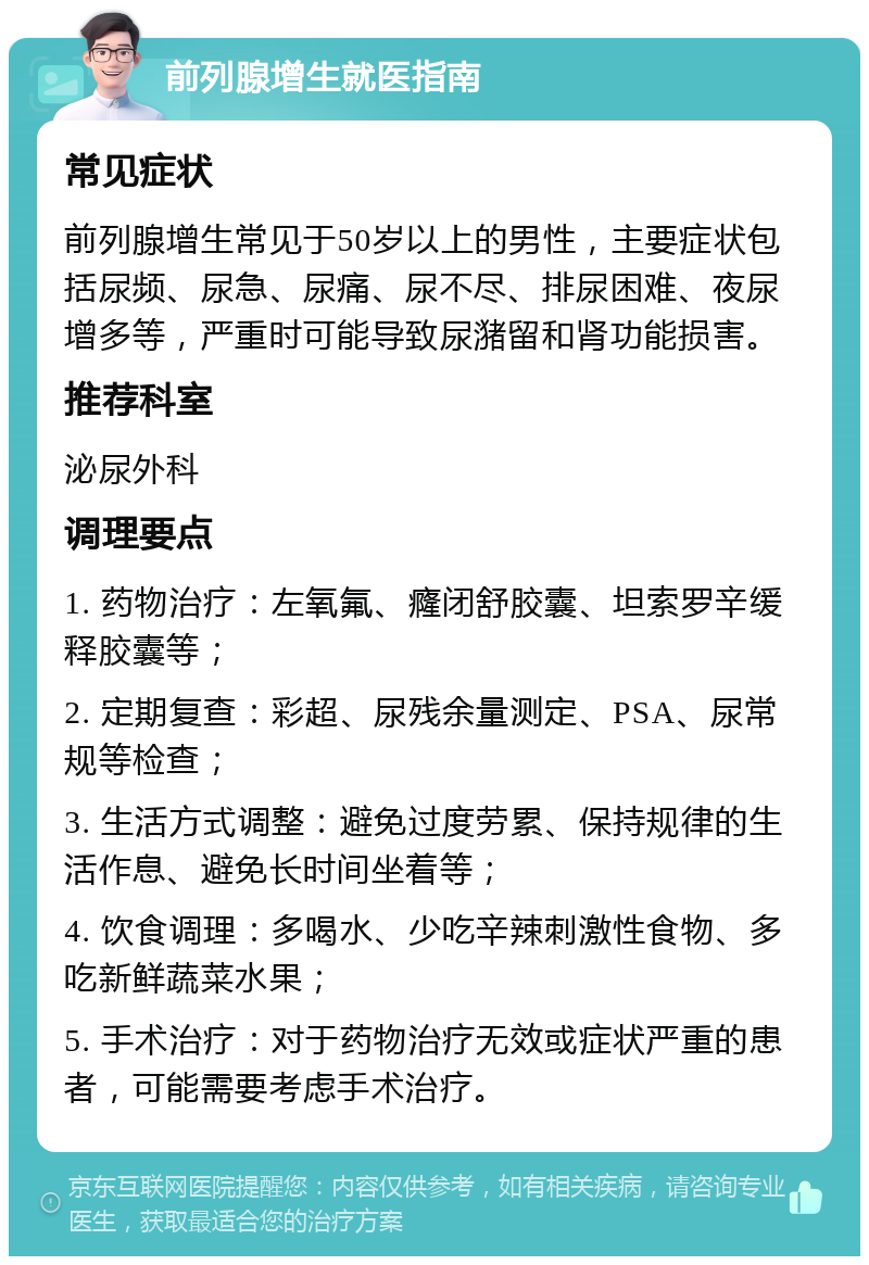 前列腺增生就医指南 常见症状 前列腺增生常见于50岁以上的男性，主要症状包括尿频、尿急、尿痛、尿不尽、排尿困难、夜尿增多等，严重时可能导致尿潴留和肾功能损害。 推荐科室 泌尿外科 调理要点 1. 药物治疗：左氧氟、癃闭舒胶囊、坦索罗辛缓释胶囊等； 2. 定期复查：彩超、尿残余量测定、PSA、尿常规等检查； 3. 生活方式调整：避免过度劳累、保持规律的生活作息、避免长时间坐着等； 4. 饮食调理：多喝水、少吃辛辣刺激性食物、多吃新鲜蔬菜水果； 5. 手术治疗：对于药物治疗无效或症状严重的患者，可能需要考虑手术治疗。