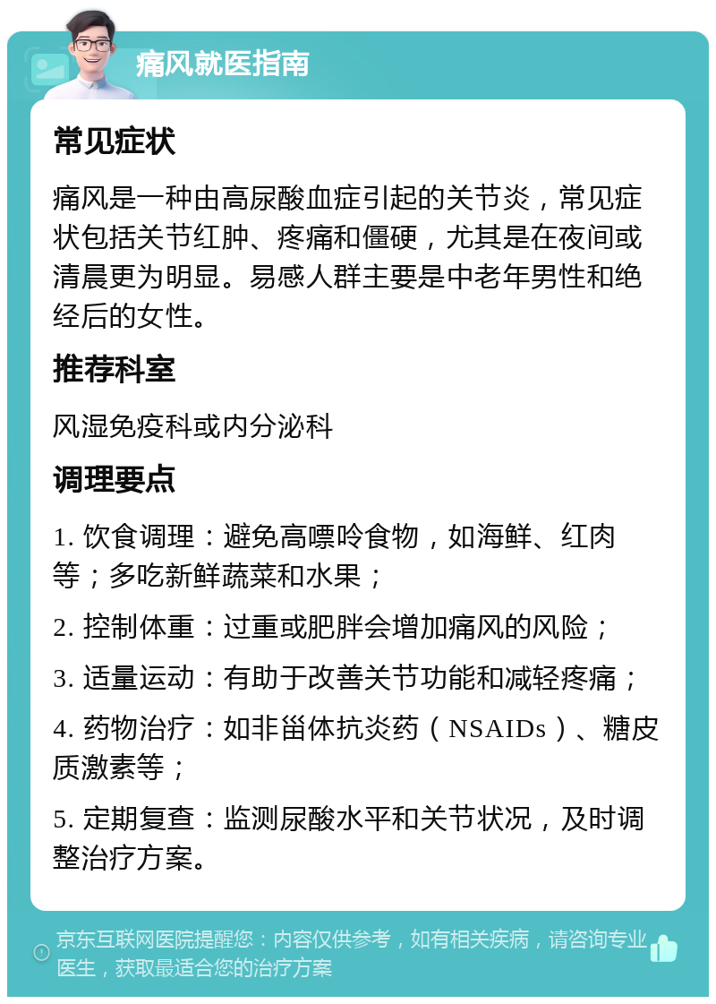 痛风就医指南 常见症状 痛风是一种由高尿酸血症引起的关节炎，常见症状包括关节红肿、疼痛和僵硬，尤其是在夜间或清晨更为明显。易感人群主要是中老年男性和绝经后的女性。 推荐科室 风湿免疫科或内分泌科 调理要点 1. 饮食调理：避免高嘌呤食物，如海鲜、红肉等；多吃新鲜蔬菜和水果； 2. 控制体重：过重或肥胖会增加痛风的风险； 3. 适量运动：有助于改善关节功能和减轻疼痛； 4. 药物治疗：如非甾体抗炎药（NSAIDs）、糖皮质激素等； 5. 定期复查：监测尿酸水平和关节状况，及时调整治疗方案。