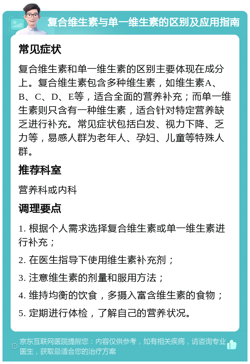 复合维生素与单一维生素的区别及应用指南 常见症状 复合维生素和单一维生素的区别主要体现在成分上。复合维生素包含多种维生素，如维生素A、B、C、D、E等，适合全面的营养补充；而单一维生素则只含有一种维生素，适合针对特定营养缺乏进行补充。常见症状包括白发、视力下降、乏力等，易感人群为老年人、孕妇、儿童等特殊人群。 推荐科室 营养科或内科 调理要点 1. 根据个人需求选择复合维生素或单一维生素进行补充； 2. 在医生指导下使用维生素补充剂； 3. 注意维生素的剂量和服用方法； 4. 维持均衡的饮食，多摄入富含维生素的食物； 5. 定期进行体检，了解自己的营养状况。