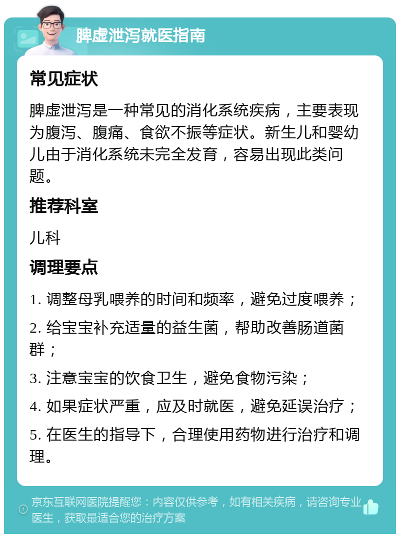 脾虚泄泻就医指南 常见症状 脾虚泄泻是一种常见的消化系统疾病，主要表现为腹泻、腹痛、食欲不振等症状。新生儿和婴幼儿由于消化系统未完全发育，容易出现此类问题。 推荐科室 儿科 调理要点 1. 调整母乳喂养的时间和频率，避免过度喂养； 2. 给宝宝补充适量的益生菌，帮助改善肠道菌群； 3. 注意宝宝的饮食卫生，避免食物污染； 4. 如果症状严重，应及时就医，避免延误治疗； 5. 在医生的指导下，合理使用药物进行治疗和调理。