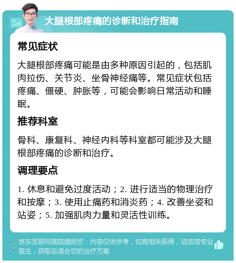 大腿根部疼痛的诊断和治疗指南 常见症状 大腿根部疼痛可能是由多种原因引起的，包括肌肉拉伤、关节炎、坐骨神经痛等。常见症状包括疼痛、僵硬、肿胀等，可能会影响日常活动和睡眠。 推荐科室 骨科、康复科、神经内科等科室都可能涉及大腿根部疼痛的诊断和治疗。 调理要点 1. 休息和避免过度活动；2. 进行适当的物理治疗和按摩；3. 使用止痛药和消炎药；4. 改善坐姿和站姿；5. 加强肌肉力量和灵活性训练。