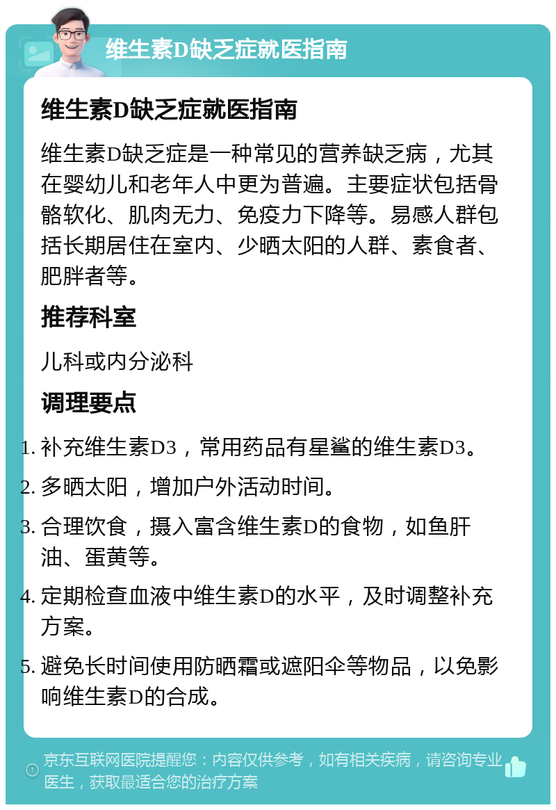 维生素D缺乏症就医指南 维生素D缺乏症就医指南 维生素D缺乏症是一种常见的营养缺乏病，尤其在婴幼儿和老年人中更为普遍。主要症状包括骨骼软化、肌肉无力、免疫力下降等。易感人群包括长期居住在室内、少晒太阳的人群、素食者、肥胖者等。 推荐科室 儿科或内分泌科 调理要点 补充维生素D3，常用药品有星鲨的维生素D3。 多晒太阳，增加户外活动时间。 合理饮食，摄入富含维生素D的食物，如鱼肝油、蛋黄等。 定期检查血液中维生素D的水平，及时调整补充方案。 避免长时间使用防晒霜或遮阳伞等物品，以免影响维生素D的合成。