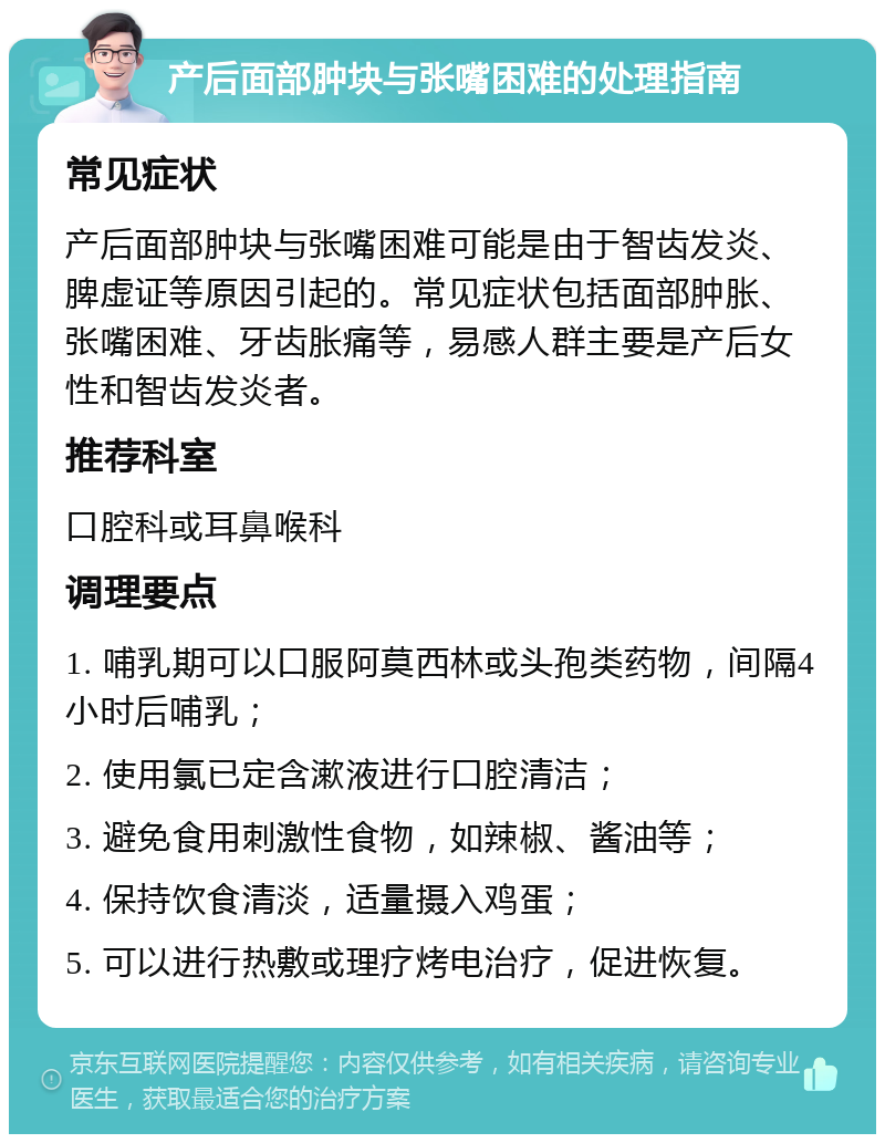 产后面部肿块与张嘴困难的处理指南 常见症状 产后面部肿块与张嘴困难可能是由于智齿发炎、脾虚证等原因引起的。常见症状包括面部肿胀、张嘴困难、牙齿胀痛等，易感人群主要是产后女性和智齿发炎者。 推荐科室 口腔科或耳鼻喉科 调理要点 1. 哺乳期可以口服阿莫西林或头孢类药物，间隔4小时后哺乳； 2. 使用氯已定含漱液进行口腔清洁； 3. 避免食用刺激性食物，如辣椒、酱油等； 4. 保持饮食清淡，适量摄入鸡蛋； 5. 可以进行热敷或理疗烤电治疗，促进恢复。