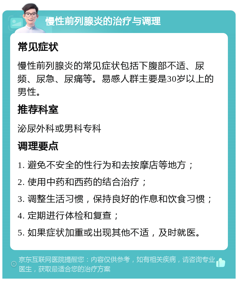 慢性前列腺炎的治疗与调理 常见症状 慢性前列腺炎的常见症状包括下腹部不适、尿频、尿急、尿痛等。易感人群主要是30岁以上的男性。 推荐科室 泌尿外科或男科专科 调理要点 1. 避免不安全的性行为和去按摩店等地方； 2. 使用中药和西药的结合治疗； 3. 调整生活习惯，保持良好的作息和饮食习惯； 4. 定期进行体检和复查； 5. 如果症状加重或出现其他不适，及时就医。