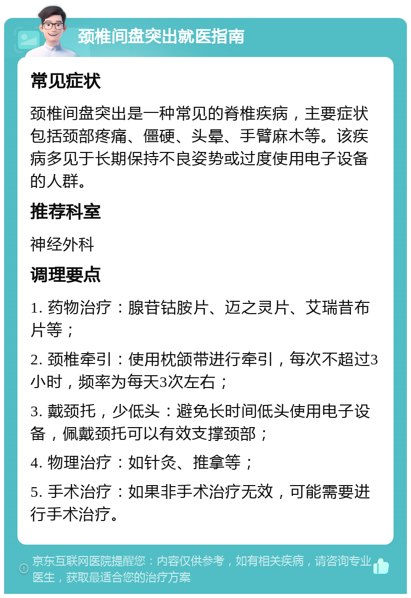 颈椎间盘突出就医指南 常见症状 颈椎间盘突出是一种常见的脊椎疾病，主要症状包括颈部疼痛、僵硬、头晕、手臂麻木等。该疾病多见于长期保持不良姿势或过度使用电子设备的人群。 推荐科室 神经外科 调理要点 1. 药物治疗：腺苷钴胺片、迈之灵片、艾瑞昔布片等； 2. 颈椎牵引：使用枕颌带进行牵引，每次不超过3小时，频率为每天3次左右； 3. 戴颈托，少低头：避免长时间低头使用电子设备，佩戴颈托可以有效支撑颈部； 4. 物理治疗：如针灸、推拿等； 5. 手术治疗：如果非手术治疗无效，可能需要进行手术治疗。